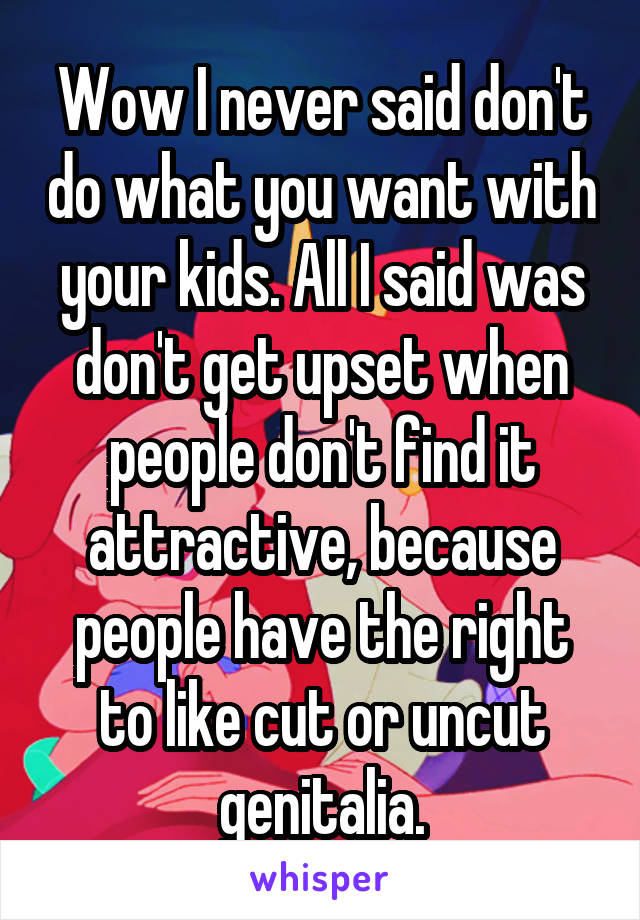 Wow I never said don't do what you want with your kids. All I said was don't get upset when people don't find it attractive, because people have the right to like cut or uncut genitalia.