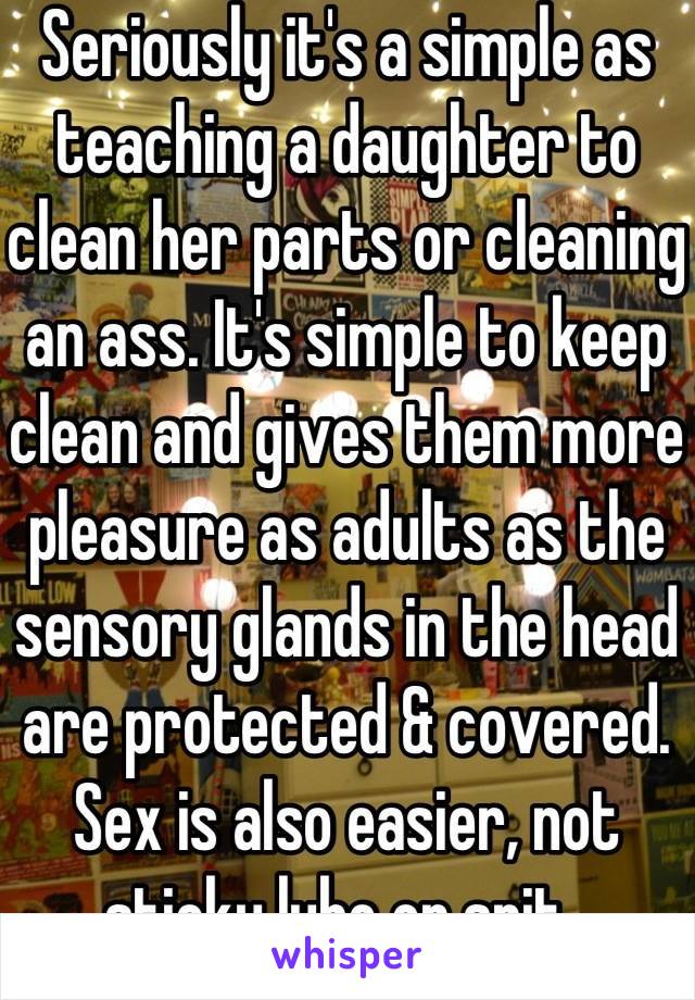 Seriously it's a simple as teaching a daughter to clean her parts or cleaning an ass. It's simple to keep clean and gives them more pleasure as adults as the sensory glands in the head are protected & covered. Sex is also easier, not sticky lube or spit. 