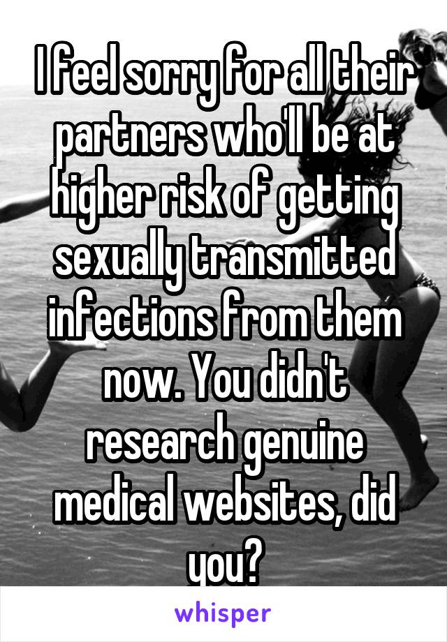 I feel sorry for all their partners who'll be at higher risk of getting sexually transmitted infections from them now. You didn't research genuine medical websites, did you?