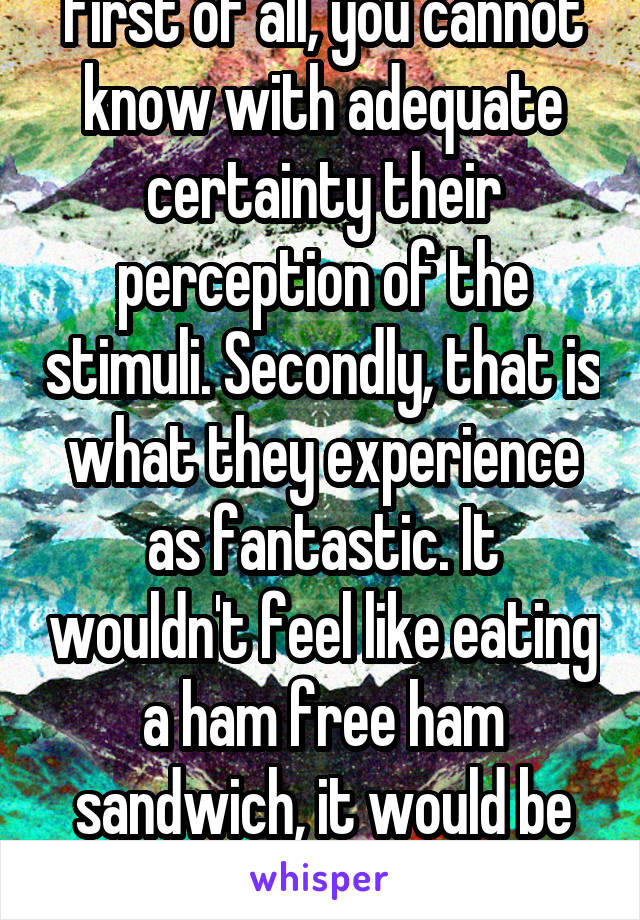 First of all, you cannot know with adequate certainty their perception of the stimuli. Secondly, that is what they experience as fantastic. It wouldn't feel like eating a ham free ham sandwich, it would be the same to them.