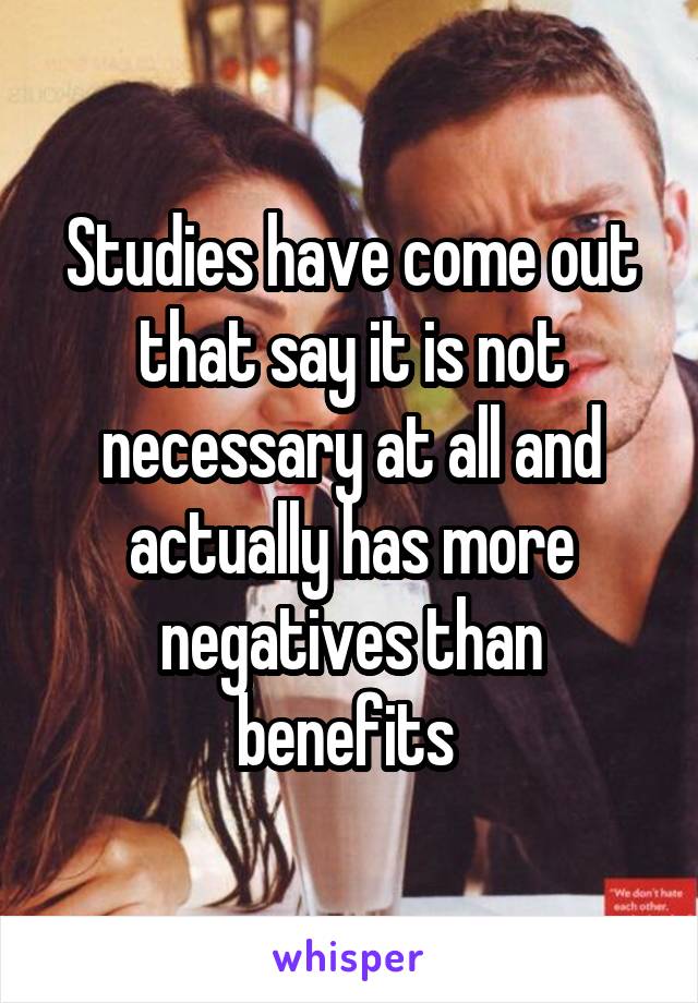 Studies have come out that say it is not necessary at all and actually has more negatives than benefits 