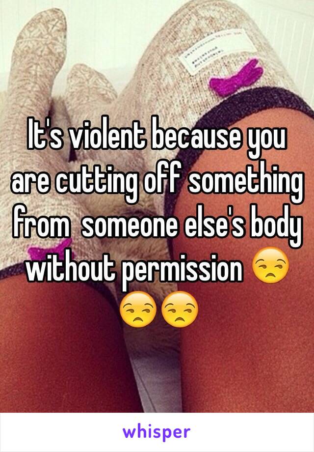 It's violent because you are cutting off something from  someone else's body without permission 😒😒😒