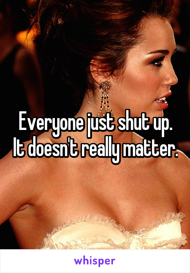 Everyone just shut up. It doesn't really matter.