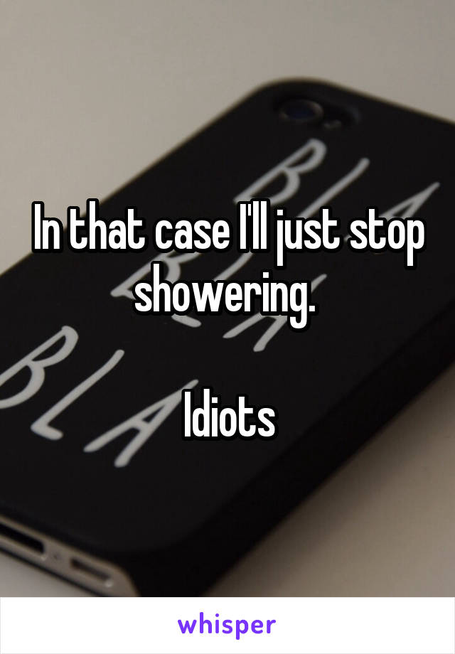 In that case I'll just stop showering. 

Idiots