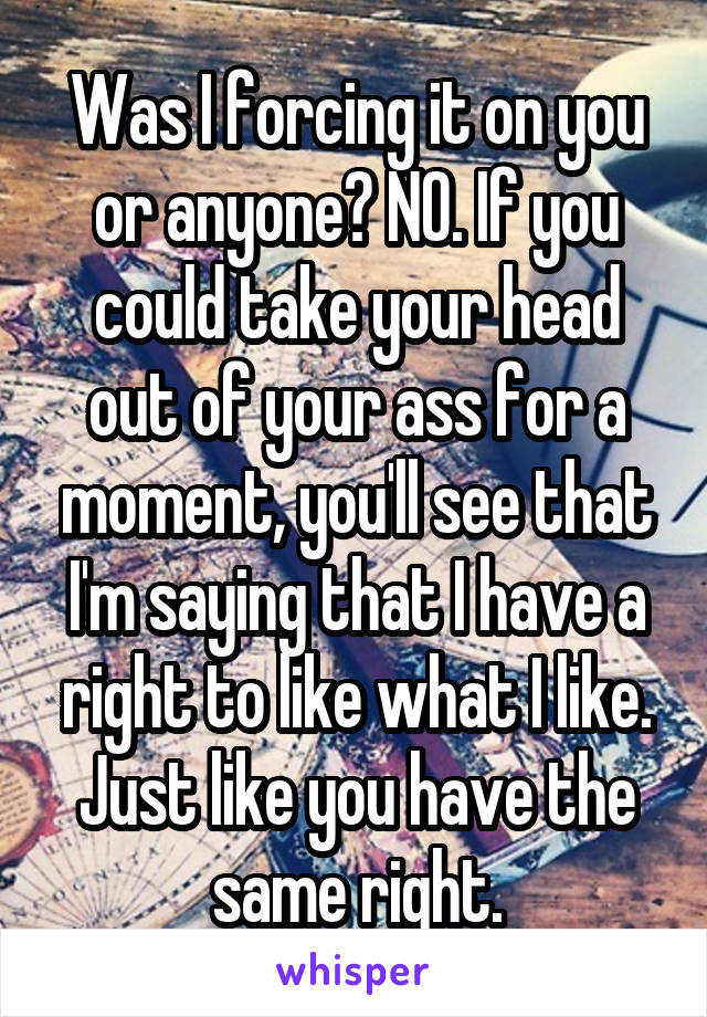 Was I forcing it on you or anyone? NO. If you could take your head out of your ass for a moment, you'll see that I'm saying that I have a right to like what I like. Just like you have the same right.