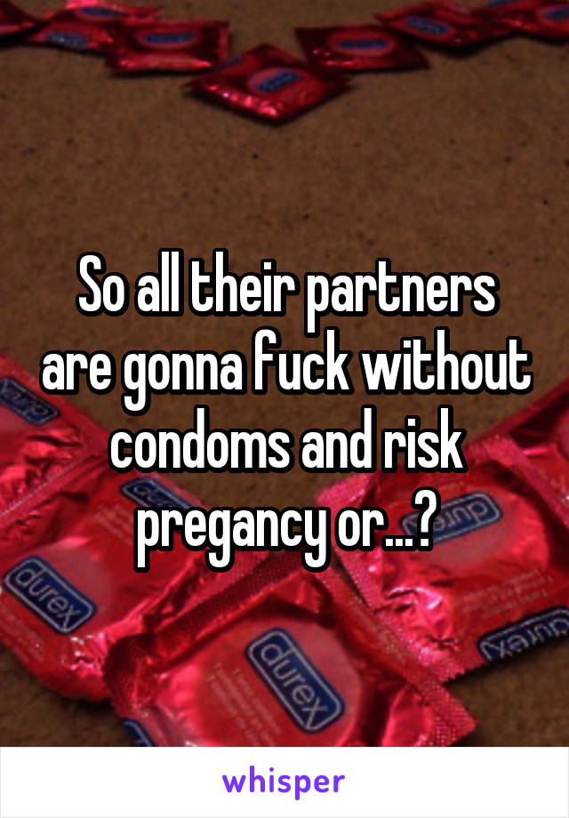 So all their partners are gonna fuck without condoms and risk pregancy or...?