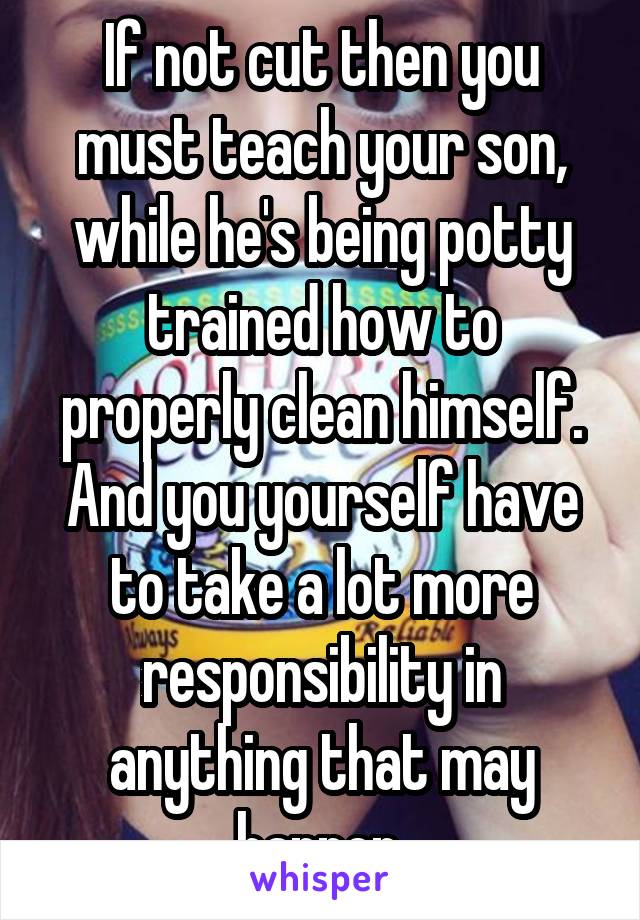 If not cut then you must teach your son, while he's being potty trained how to properly clean himself. And you yourself have to take a lot more responsibility in anything that may happen.