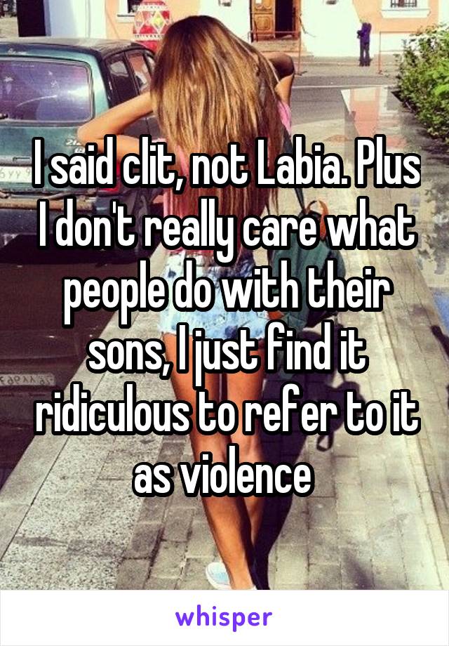 I said clit, not Labia. Plus I don't really care what people do with their sons, I just find it ridiculous to refer to it as violence 