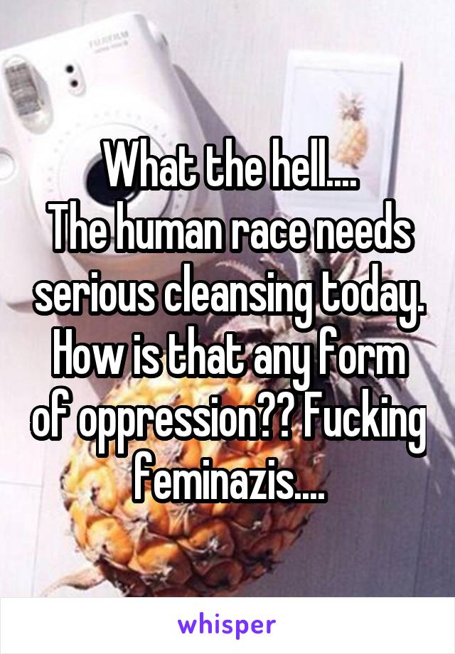 What the hell....
The human race needs serious cleansing today.
How is that any form of oppression?? Fucking feminazis....