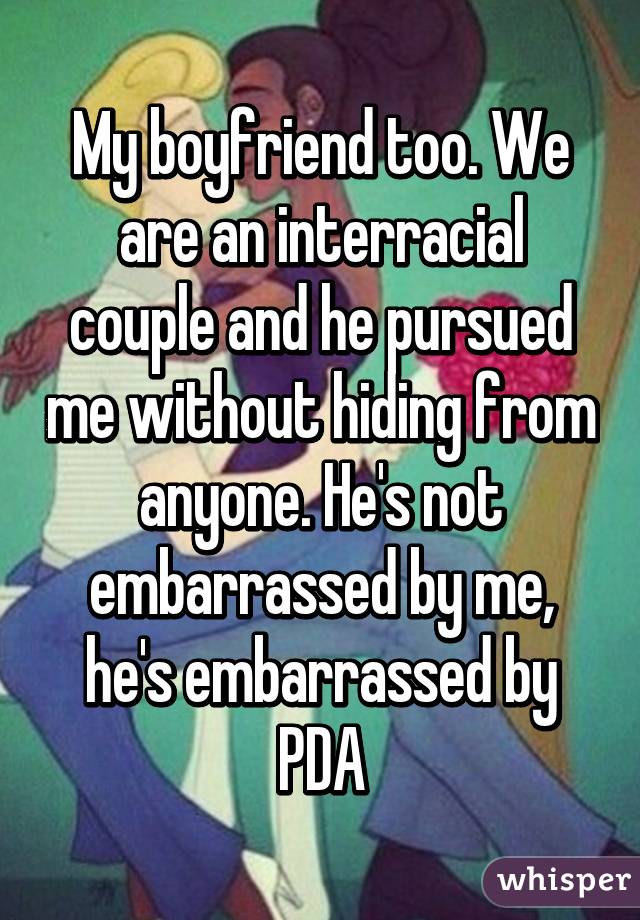 My boyfriend too. We are an interracial couple and he pursued me without hiding from anyone. He's not embarrassed by me, he's embarrassed by PDA