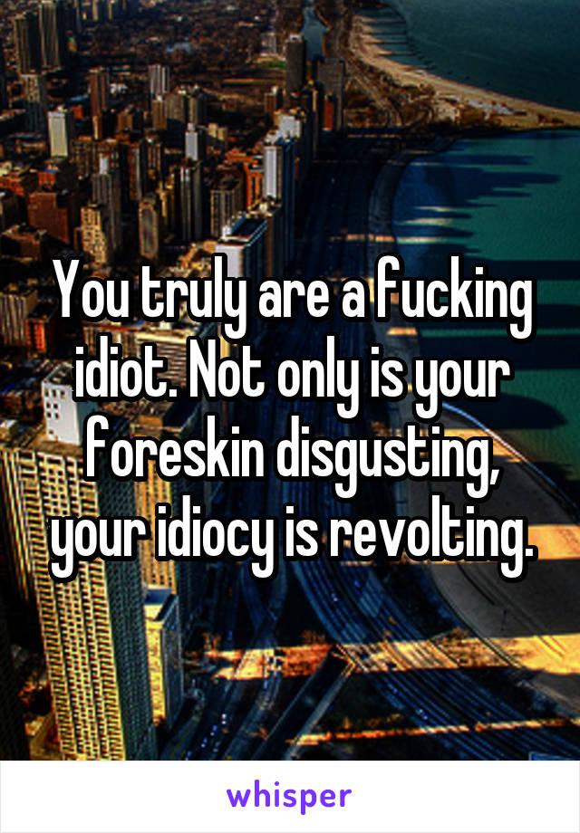 You truly are a fucking idiot. Not only is your foreskin disgusting, your idiocy is revolting.