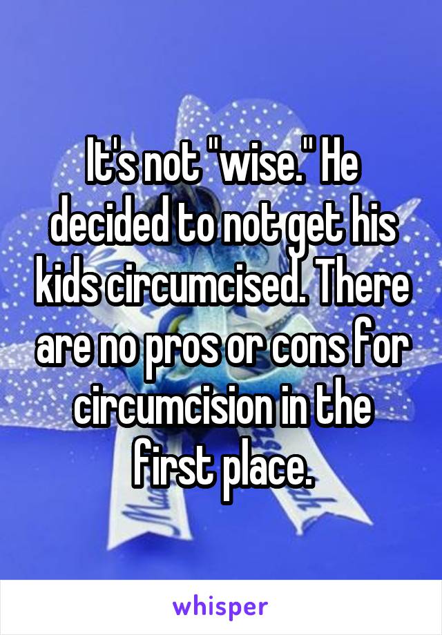 It's not "wise." He decided to not get his kids circumcised. There are no pros or cons for circumcision in the first place.