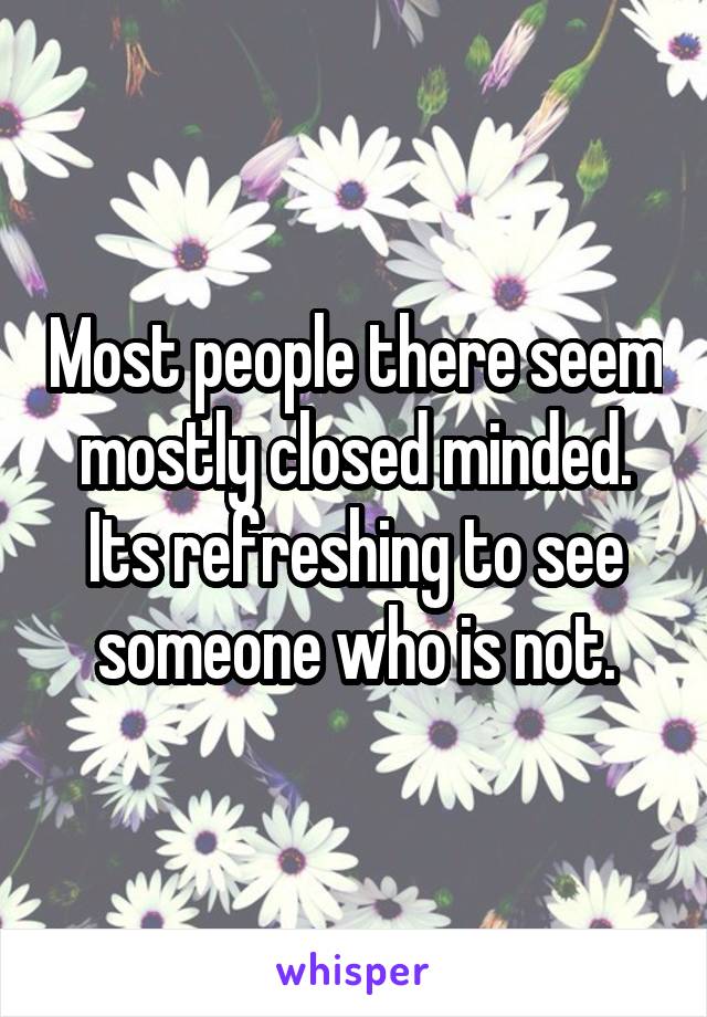 Most people there seem mostly closed minded. Its refreshing to see someone who is not.