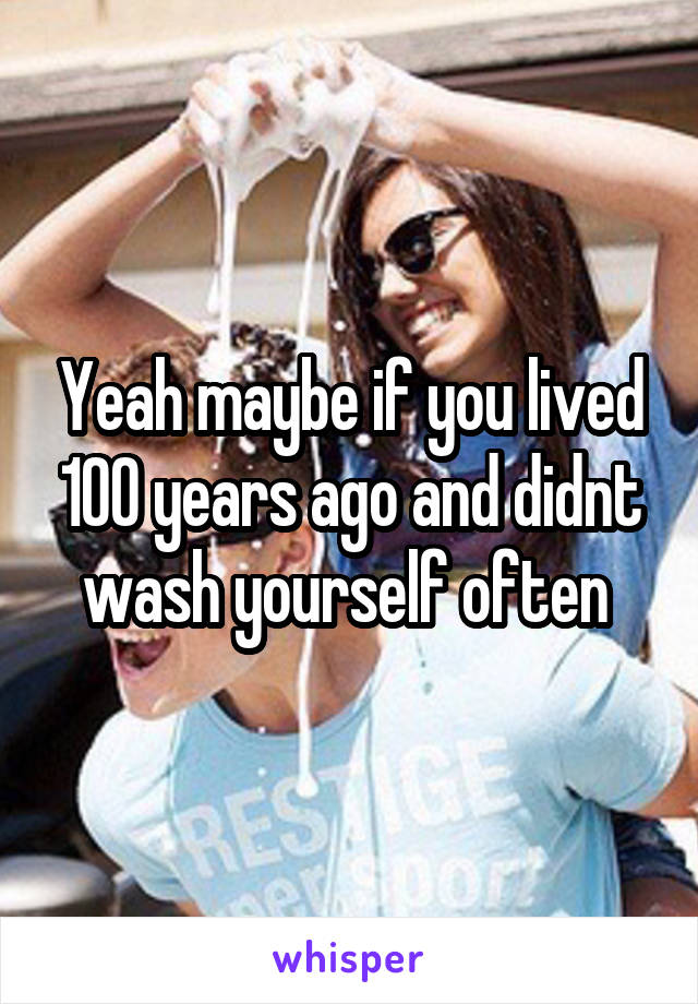 Yeah maybe if you lived 100 years ago and didnt wash yourself often 