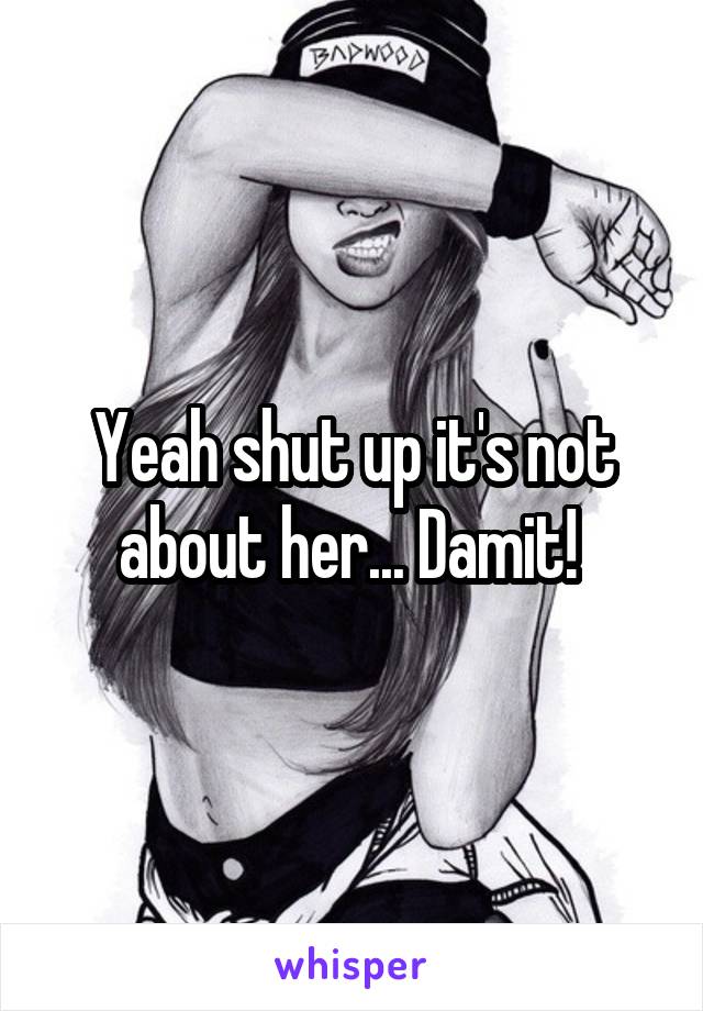 Yeah shut up it's not about her... Damit! 