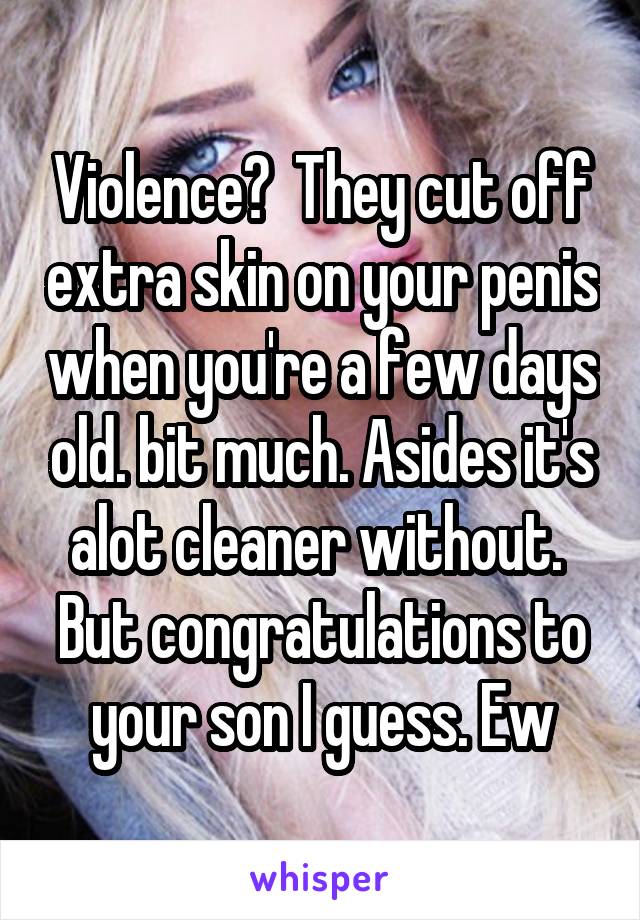 Violence?  They cut off extra skin on your penis when you're a few days old. bit much. Asides it's alot cleaner without.  But congratulations to your son I guess. Ew