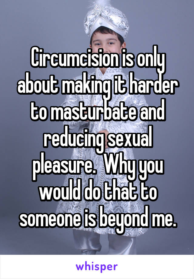 Circumcision is only about making it harder to masturbate and reducing sexual pleasure.  Why you would do that to someone is beyond me.