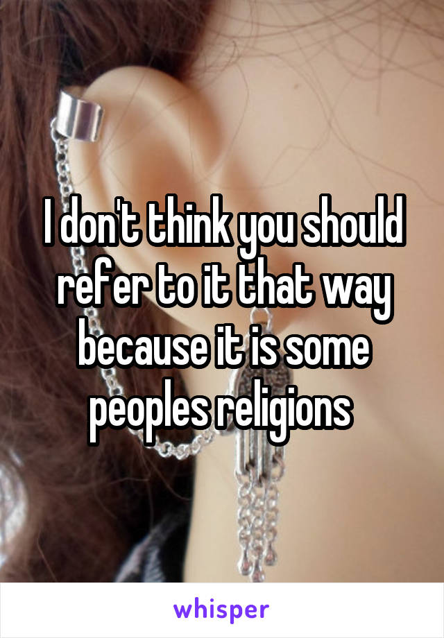 I don't think you should refer to it that way because it is some peoples religions 