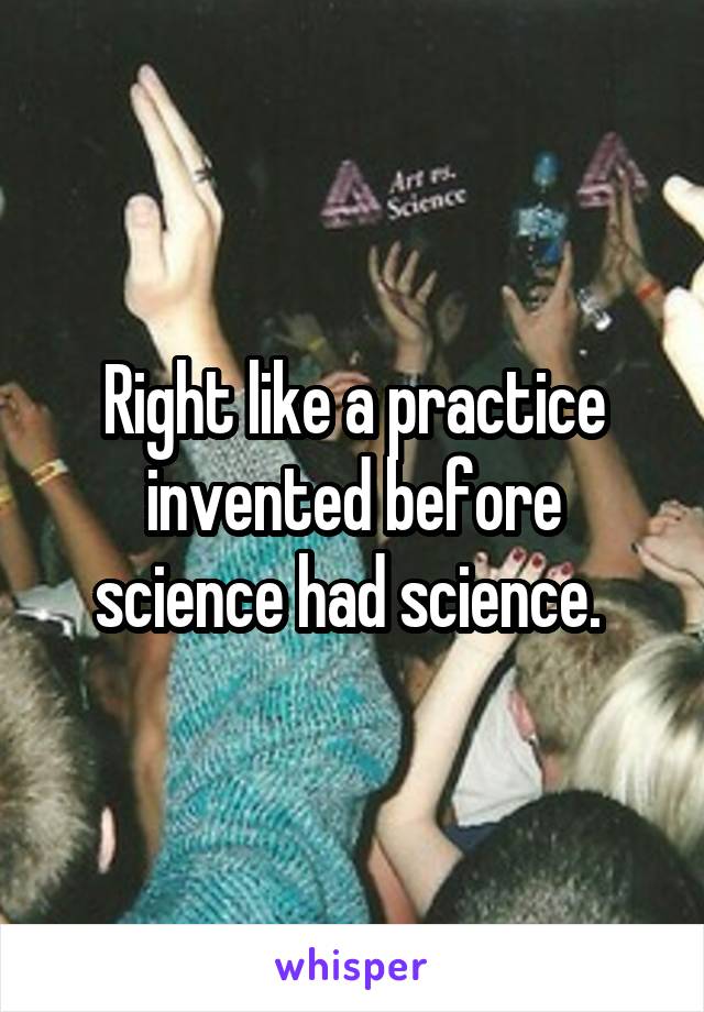 Right like a practice invented before science had science. 