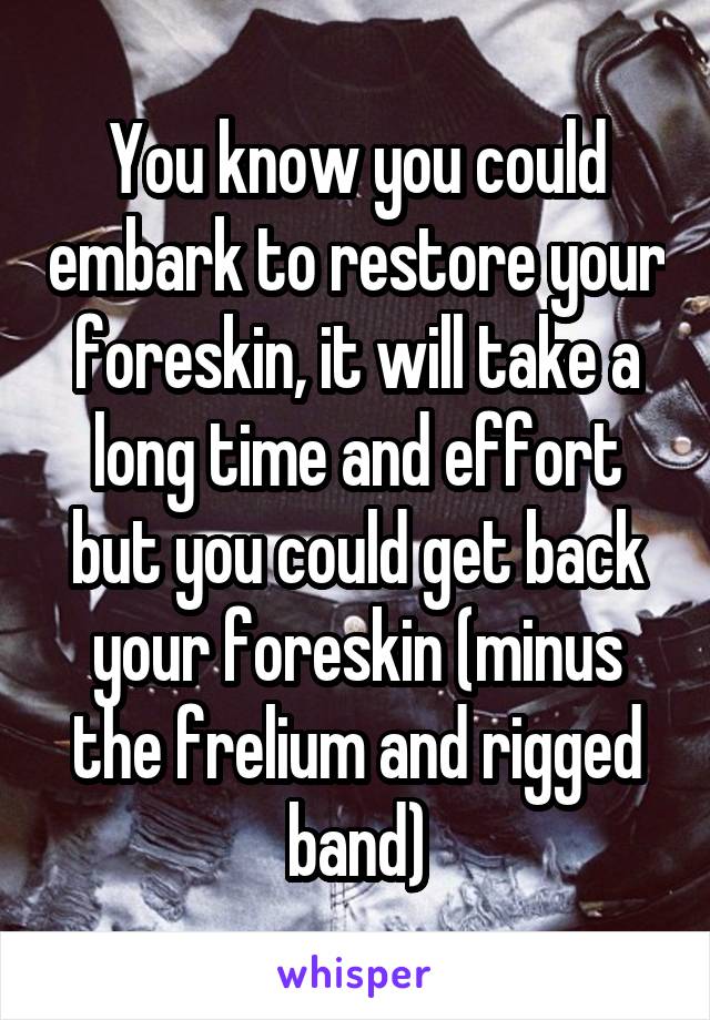 You know you could embark to restore your foreskin, it will take a long time and effort but you could get back your foreskin (minus the frelium and rigged band)