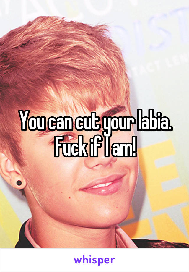 You can cut your labia.
Fuck if I am!