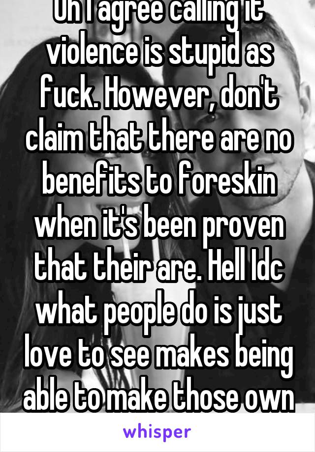 Oh I agree calling it violence is stupid as fuck. However, don't claim that there are no benefits to foreskin when it's been proven that their are. Hell Idc what people do is just love to see makes being able to make those own choice...