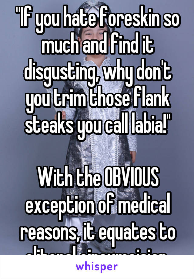  "If you hate foreskin so much and find it disgusting, why don't you trim those flank steaks you call labia!"

With the OBVIOUS exception of medical reasons, it equates to clitoral circumcision.