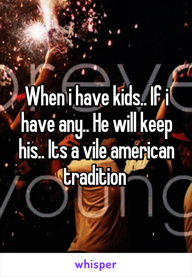 When i have kids.. If i have any.. He will keep his.. Its a vile american tradition 