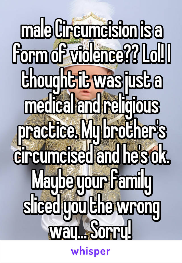 male Circumcision is a form of violence?? Lol! I thought it was just a medical and religious practice. My brother's circumcised and he's ok. Maybe your family sliced you the wrong way... Sorry! 