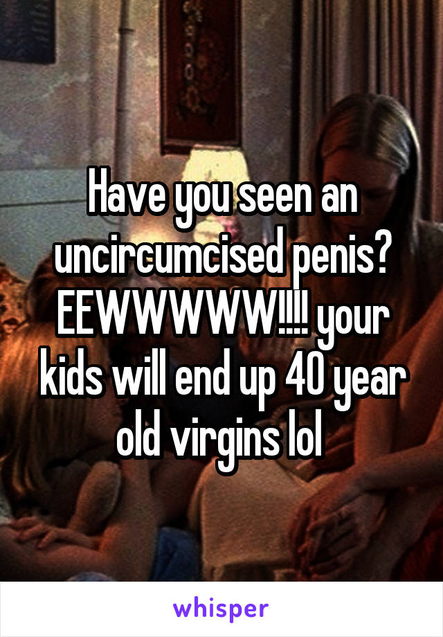 Have you seen an uncircumcised penis? EEWWWWW!!!! your kids will end up 40 year old virgins lol 