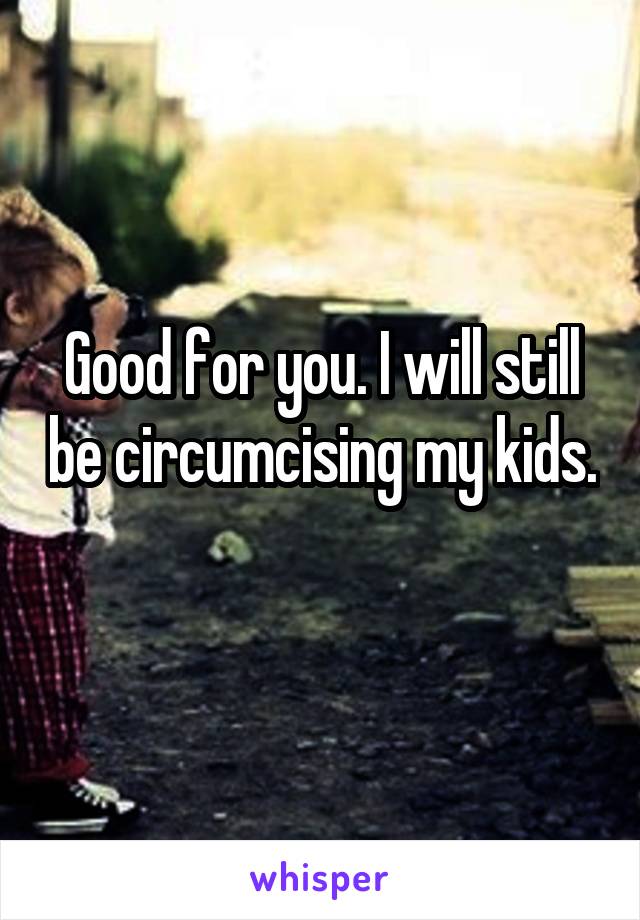 Good for you. I will still be circumcising my kids. 