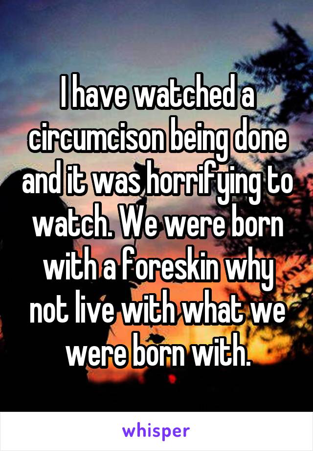 I have watched a circumcison being done and it was horrifying to watch. We were born with a foreskin why not live with what we were born with.