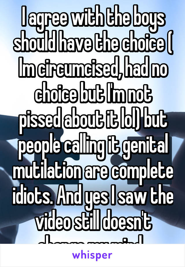 I agree with the boys should have the choice ( Im circumcised, had no choice but I'm not pissed about it lol) but people calling it genital mutilation are complete idiots. And yes I saw the video still doesn't change my mind. 