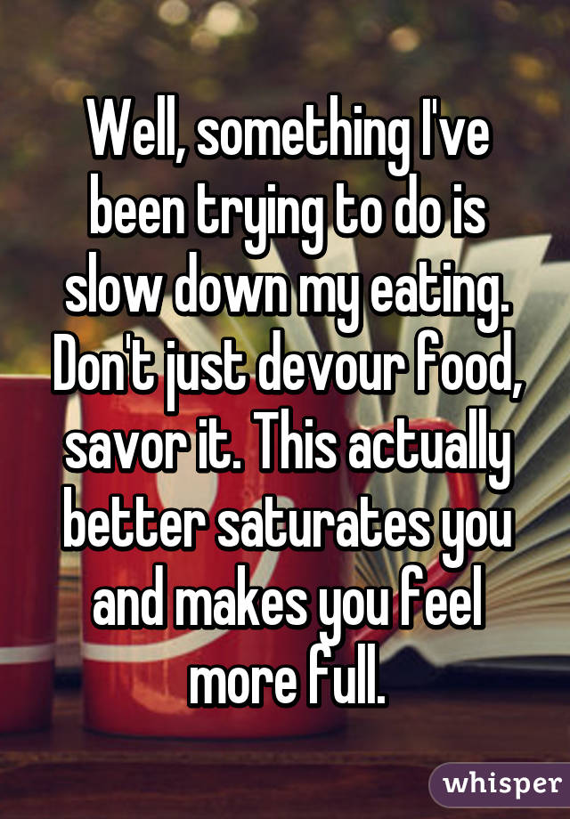 Well, something I've been trying to do is slow down my eating. Don't just devour food, savor it. This actually better saturates you and makes you feel more full.