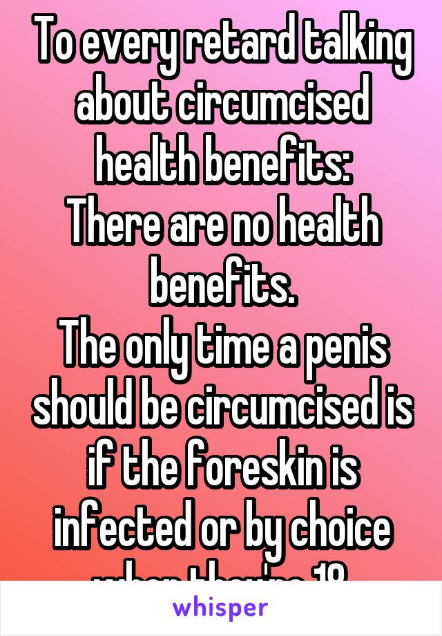 To every retard talking about circumcised health benefits:
There are no health benefits.
The only time a penis should be circumcised is if the foreskin is infected or by choice when they're 18.