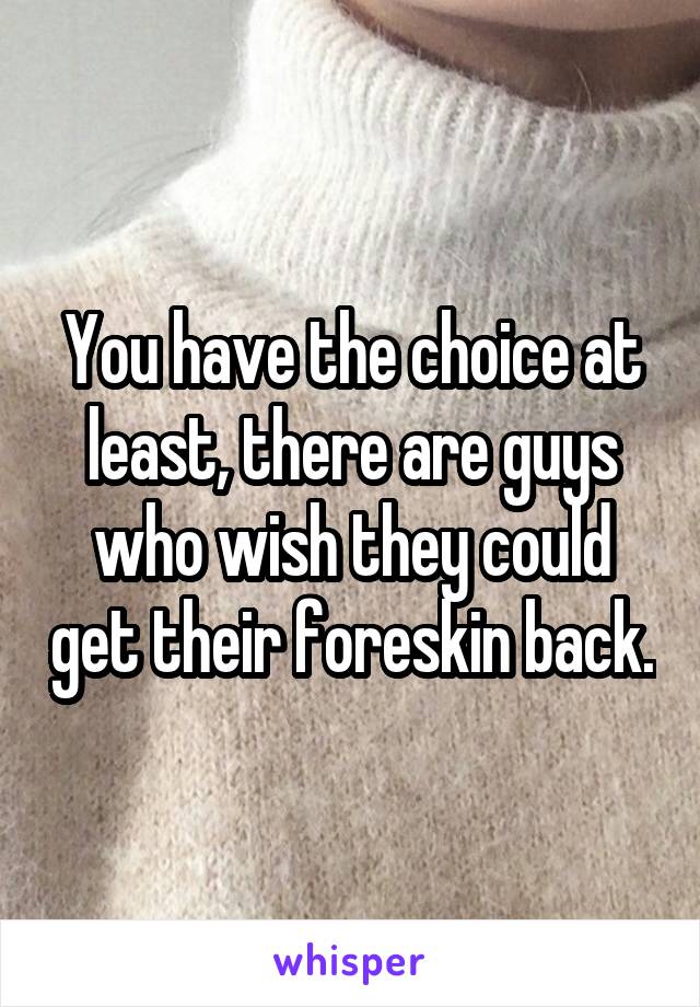 You have the choice at least, there are guys who wish they could get their foreskin back.