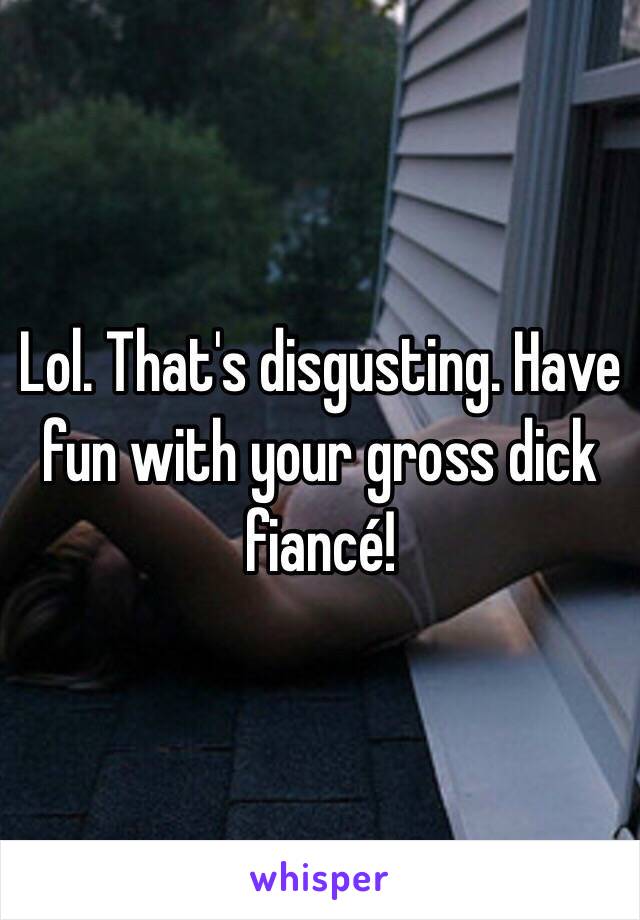 Lol. That's disgusting. Have fun with your gross dick fiancé! 