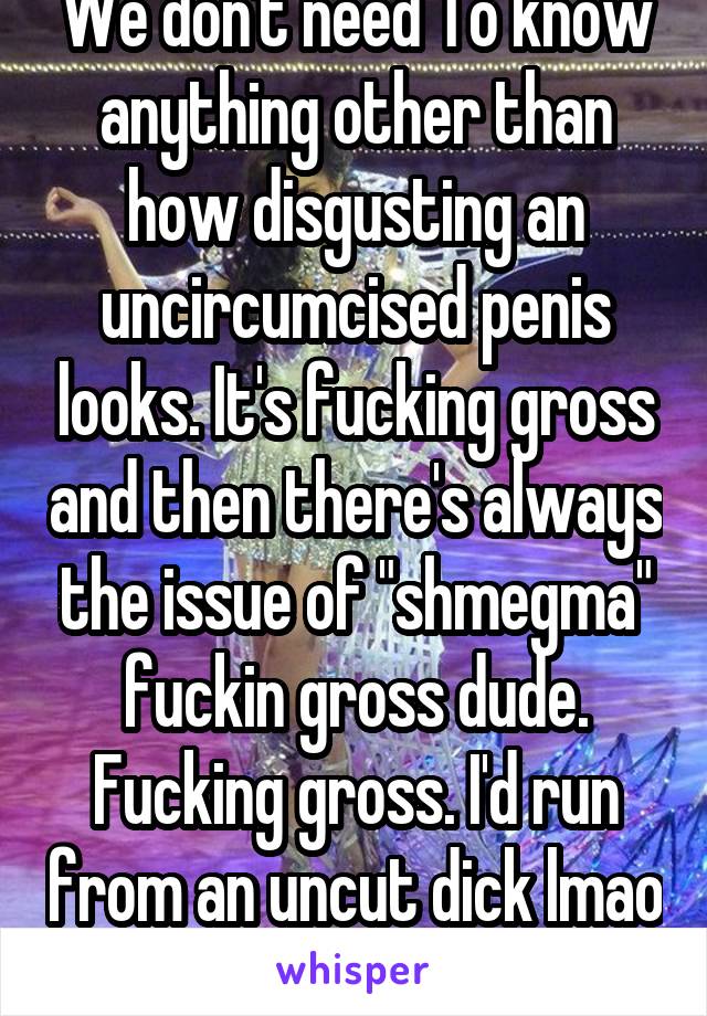 We don't need To know anything other than how disgusting an uncircumcised penis looks. It's fucking gross and then there's always the issue of "shmegma" fuckin gross dude. Fucking gross. I'd run from an uncut dick lmao 