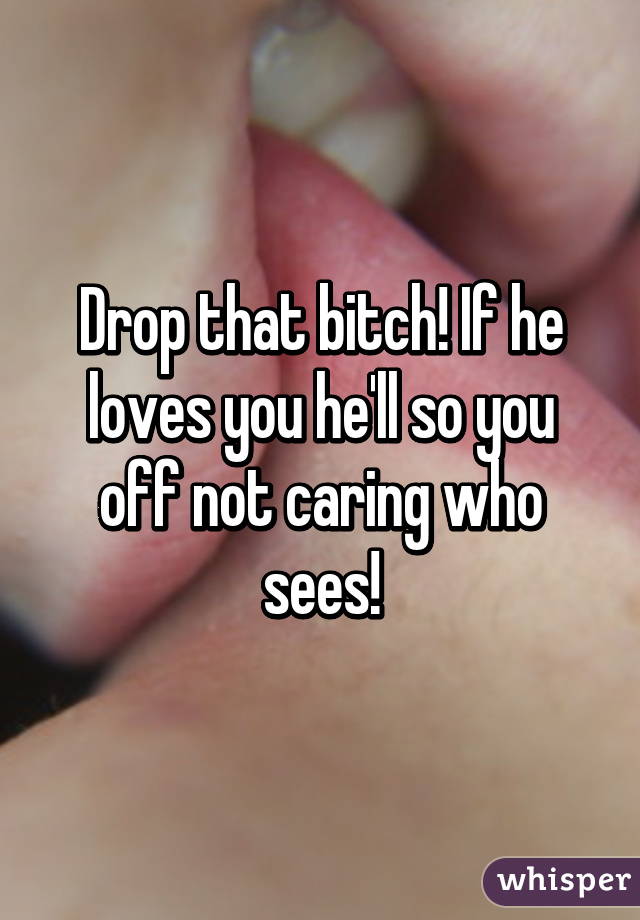 Drop that bitch! If he loves you he'll so you off not caring who sees!
