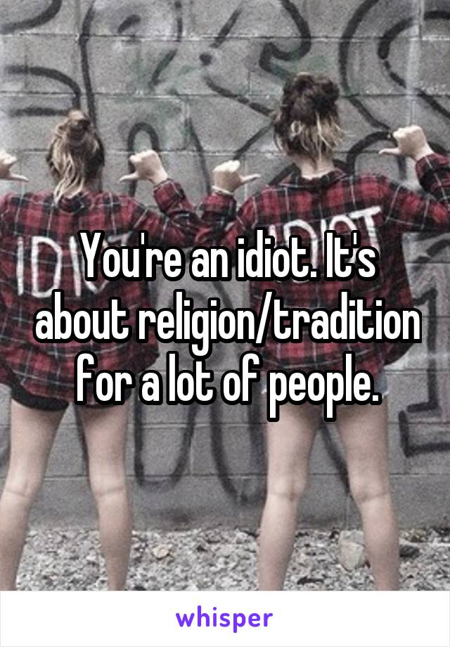 You're an idiot. It's about religion/tradition for a lot of people.