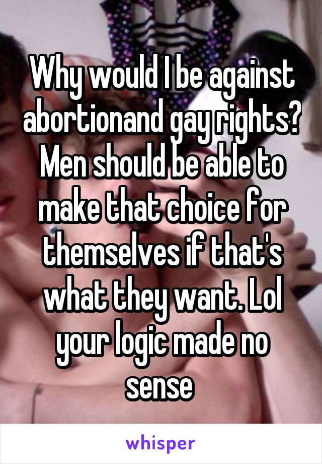 Why would I be against abortionand gay rights? Men should be able to make that choice for themselves if that's what they want. Lol your logic made no sense 