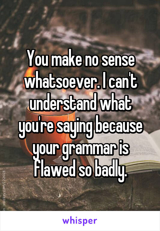 You make no sense whatsoever. I can't understand what you're saying because your grammar is flawed so badly.