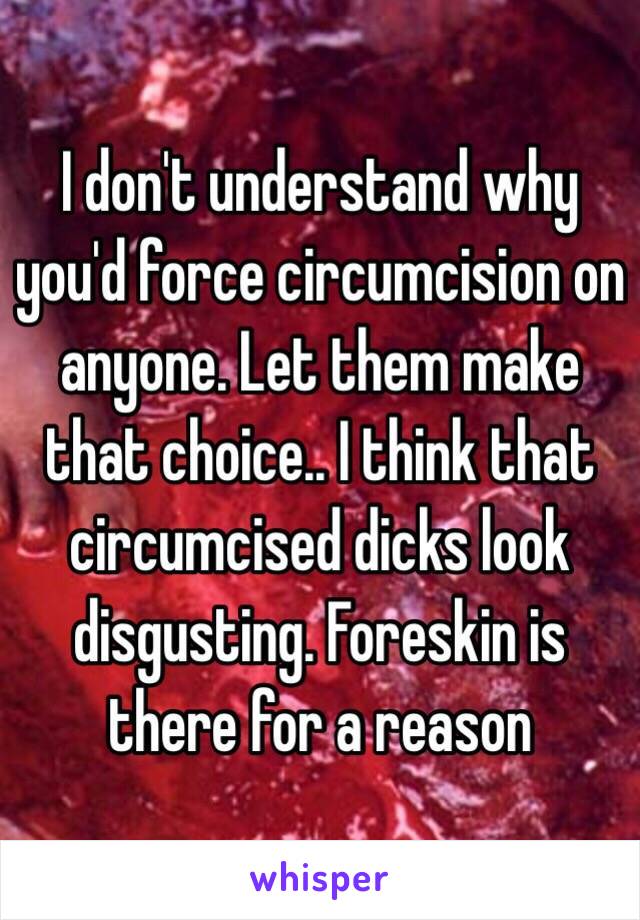 I don't understand why you'd force circumcision on anyone. Let them make that choice.. I think that circumcised dicks look disgusting. Foreskin is there for a reason 