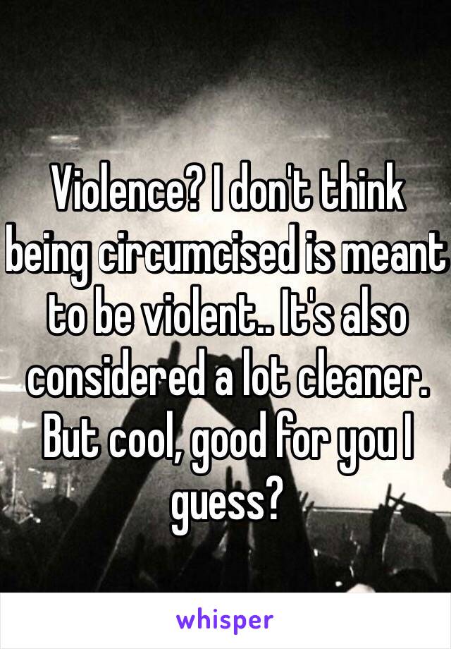 Violence? I don't think being circumcised is meant to be violent.. It's also considered a lot cleaner. But cool, good for you I guess?