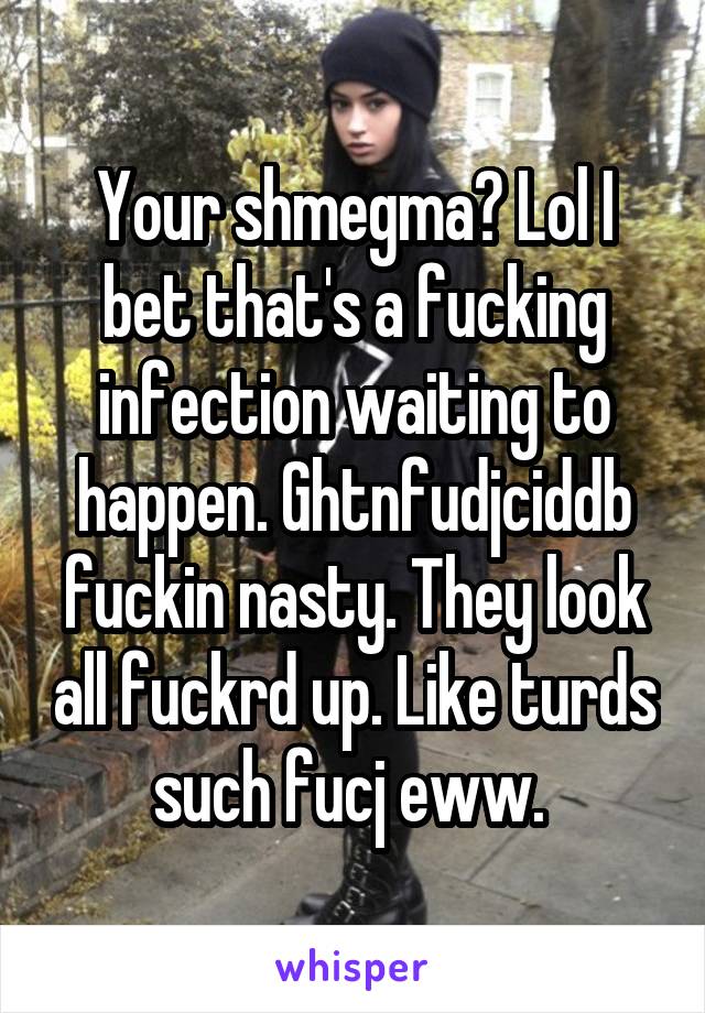 Your shmegma? Lol I bet that's a fucking infection waiting to happen. Ghtnfudjciddb fuckin nasty. They look all fuckrd up. Like turds such fucj eww. 