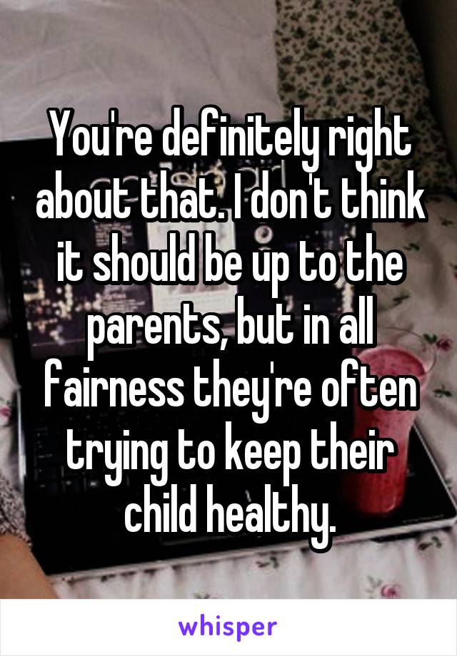 You're definitely right about that. I don't think it should be up to the parents, but in all fairness they're often trying to keep their child healthy.