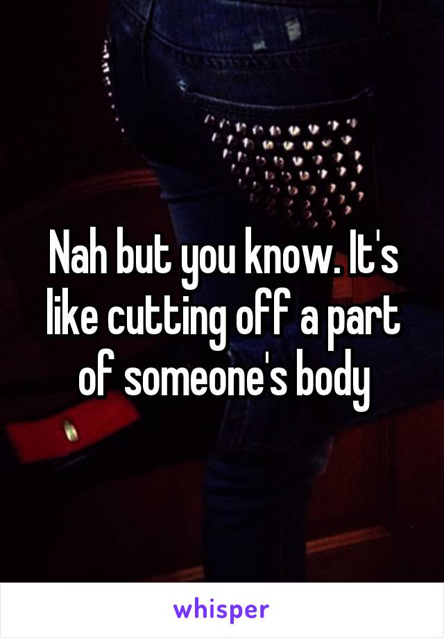 Nah but you know. It's like cutting off a part of someone's body