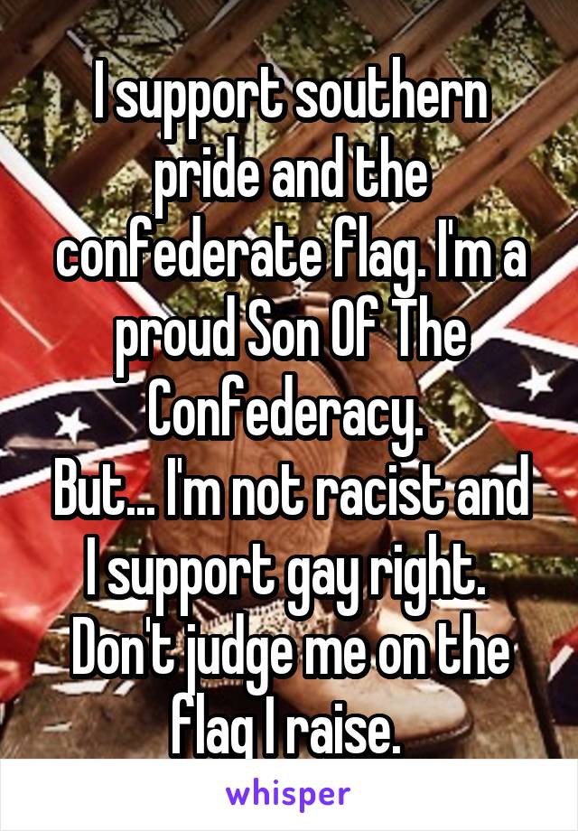 I support southern pride and the confederate flag. I'm a proud Son Of The Confederacy. 
But... I'm not racist and I support gay right. 
Don't judge me on the flag I raise. 