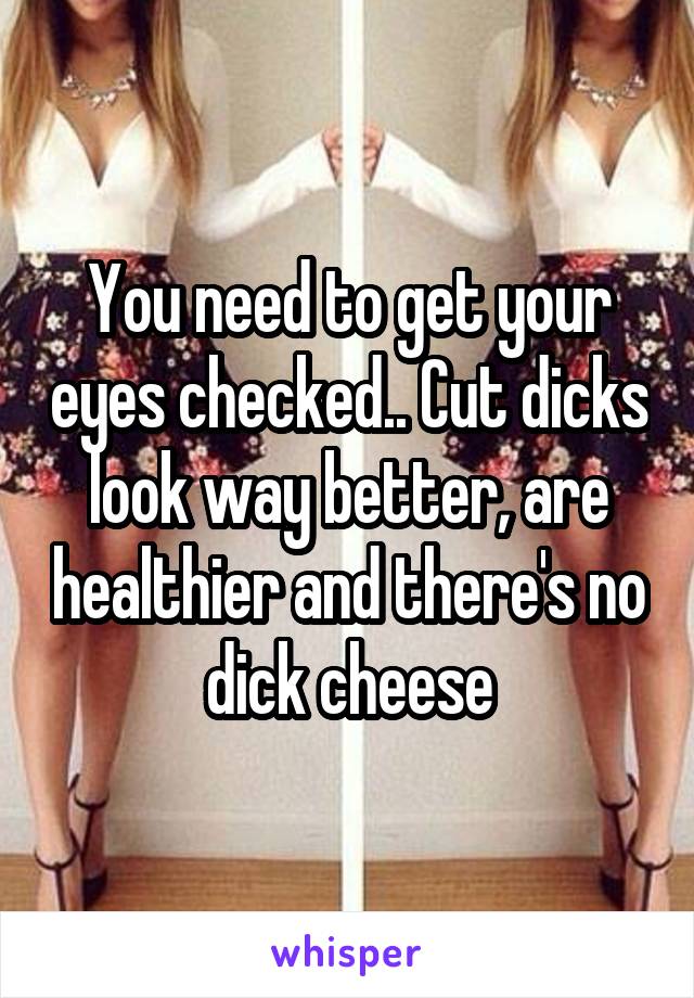 You need to get your eyes checked.. Cut dicks look way better, are healthier and there's no dick cheese