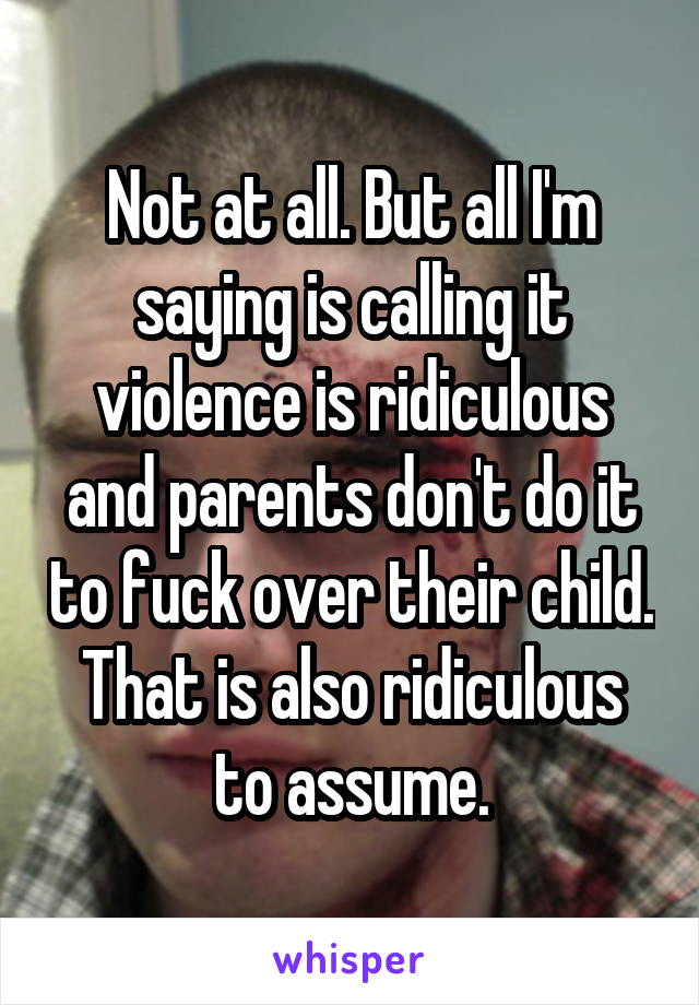 Not at all. But all I'm saying is calling it violence is ridiculous and parents don't do it to fuck over their child. That is also ridiculous to assume.